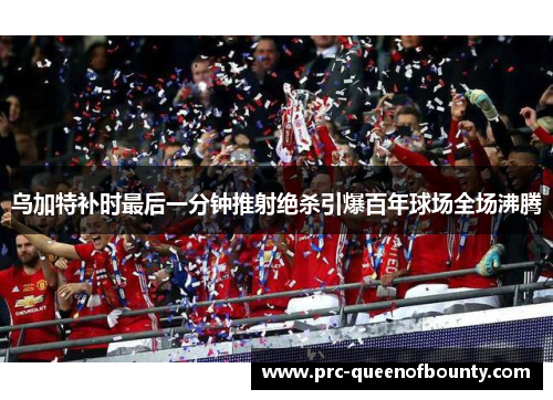 乌加特补时最后一分钟推射绝杀引爆百年球场全场沸腾