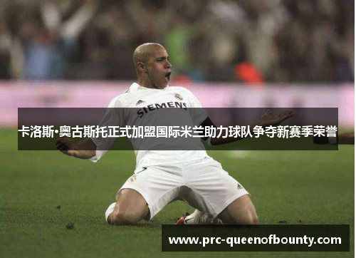 卡洛斯·奥古斯托正式加盟国际米兰助力球队争夺新赛季荣誉